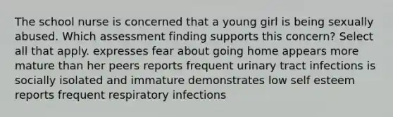 The school nurse is concerned that a young girl is being sexually abused. Which assessment finding supports this concern? Select all that apply. expresses fear about going home appears more mature than her peers reports frequent urinary tract infections is socially isolated and immature demonstrates low self esteem reports frequent respiratory infections