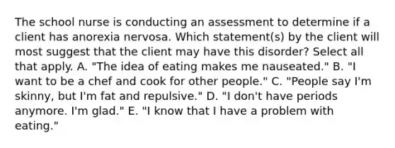 The school nurse is conducting an assessment to determine if a client has anorexia nervosa. Which statement(s) by the client will most suggest that the client may have this disorder? Select all that apply. A. "The idea of eating makes me nauseated." B. "I want to be a chef and cook for other people." C. "People say I'm skinny, but I'm fat and repulsive." D. "I don't have periods anymore. I'm glad." E. "I know that I have a problem with eating."