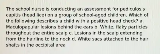 The school nurse is conducting an assessment for pediculosis capitis (head lice) on a group of school-aged children. Which of the following describes a child with a positive head check? a. Maculopapular lesions behind the ears b. White, flaky particles throughout the entire scalp c. Lesions in the scalp extending from the hairline to the neck d. White sacs attached to the hair shafts in the occipital area