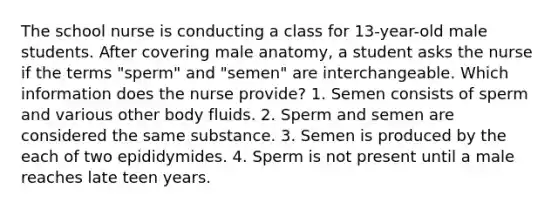 The school nurse is conducting a class for 13-year-old male students. After covering male anatomy, a student asks the nurse if the terms "sperm" and "semen" are interchangeable. Which information does the nurse provide? 1. Semen consists of sperm and various other body fluids. 2. Sperm and semen are considered the same substance. 3. Semen is produced by the each of two epididymides. 4. Sperm is not present until a male reaches late teen years.