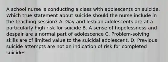 A school nurse is conducting a class with adolescents on suicide. Which true statement about suicide should the nurse include in the teaching session? A. Gay and lesbian adolescents are at a particularly high risk for suicide B. A sense of hopelessness and despair are a normal part of adolescence C. Problem-solving skills are of limited value to the suicidal adolescent. D. Previous suicide attempts are not an indication of risk for completed suicides