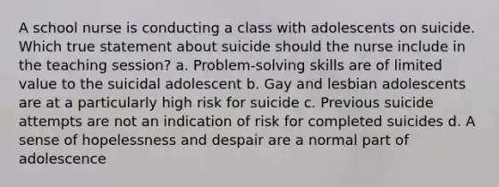 A school nurse is conducting a class with adolescents on suicide. Which true statement about suicide should the nurse include in the teaching session? a. Problem-solving skills are of limited value to the suicidal adolescent b. Gay and lesbian adolescents are at a particularly high risk for suicide c. Previous suicide attempts are not an indication of risk for completed suicides d. A sense of hopelessness and despair are a normal part of adolescence