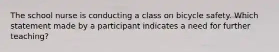 The school nurse is conducting a class on bicycle safety. Which statement made by a participant indicates a need for further teaching?