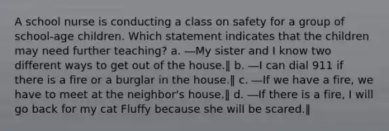 A school nurse is conducting a class on safety for a group of school-age children. Which statement indicates that the children may need further teaching? a. ―My sister and I know two different ways to get out of the house.‖ b. ―I can dial 911 if there is a fire or a burglar in the house.‖ c. ―If we have a fire, we have to meet at the neighbor's house.‖ d. ―If there is a fire, I will go back for my cat Fluffy because she will be scared.‖