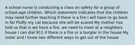 A school nurse is conducting a class on safety for a group of school-age children. Which statement indicates that the children may need further teaching If there is a fire I will have to go back in for Fluffy my cat because she will be scared My mother has told us that is we have a fire, we need to meet at a neighbors house I can dial 911 if there is a fire or a burglar in the house My sister and I know two different ways to get out of the house