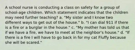 A school nurse is conducting a class on safety for a group of school-age children. Which statement indicates that the children may need further teaching? a. "My sister and I know two different ways to get out of the house." b. "I can dial 911 if there is a fire or a burglar in the house." c. "My mother has told us that if we have a fire, we have to meet at the neighbor's house." d. "If there is a fire I will have to go back in for my cat Fluffy because she will be scared."