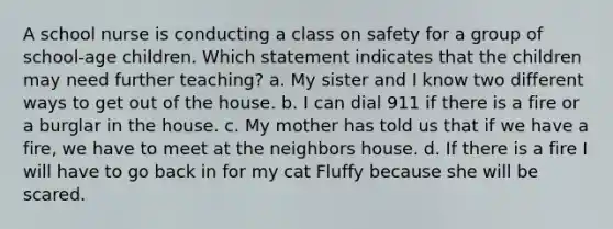 A school nurse is conducting a class on safety for a group of school-age children. Which statement indicates that the children may need further teaching? a. My sister and I know two different ways to get out of the house. b. I can dial 911 if there is a fire or a burglar in the house. c. My mother has told us that if we have a fire, we have to meet at the neighbors house. d. If there is a fire I will have to go back in for my cat Fluffy because she will be scared.