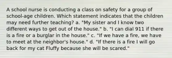 A school nurse is conducting a class on safety for a group of school-age children. Which statement indicates that the children may need further teaching? a. "My sister and I know two different ways to get out of the house." b. "I can dial 911 if there is a fire or a burglar in the house." c. "If we have a fire, we have to meet at the neighbor's house." d. "If there is a fire I will go back for my cat Fluffy because she will be scared."