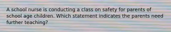 A school nurse is conducting a class on safety for parents of school age children. Which statement indicates the parents need further teaching?