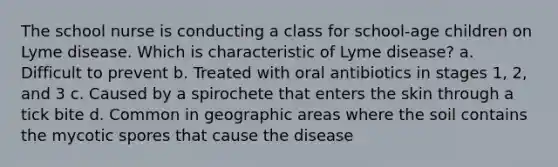 The school nurse is conducting a class for school-age children on Lyme disease. Which is characteristic of Lyme disease? a. Difficult to prevent b. Treated with oral antibiotics in stages 1, 2, and 3 c. Caused by a spirochete that enters the skin through a tick bite d. Common in geographic areas where the soil contains the mycotic spores that cause the disease