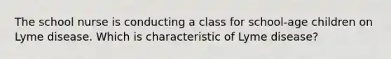 The school nurse is conducting a class for school-age children on Lyme disease. Which is characteristic of Lyme disease?