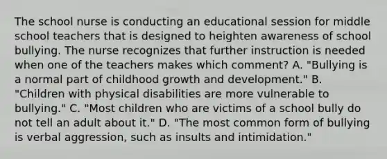 The school nurse is conducting an educational session for middle school teachers that is designed to heighten awareness of school bullying. The nurse recognizes that further instruction is needed when one of the teachers makes which comment? A. "Bullying is a normal part of childhood growth and development." B. "Children with physical disabilities are more vulnerable to bullying." C. "Most children who are victims of a school bully do not tell an adult about it." D. "The most common form of bullying is verbal aggression, such as insults and intimidation."