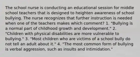 The school nurse is conducting an educational session for middle school teachers that is designed to heighten awareness of school bullying. The nurse recognizes that further instruction is needed when one of the teachers makes which comment? 1. "Bullying is a normal part of childhood growth and development." 2. "Children with physical disabilities are more vulnerable to bullying." 3. "Most children who are victims of a school bully do not tell an adult about it." 4. "The most common form of bullying is verbal aggression, such as insults and intimidation."