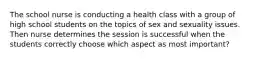 The school nurse is conducting a health class with a group of high school students on the topics of sex and sexuality issues. Then nurse determines the session is successful when the students correctly choose which aspect as most important?