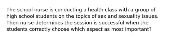 The school nurse is conducting a health class with a group of high school students on the topics of sex and sexuality issues. Then nurse determines the session is successful when the students correctly choose which aspect as most important?