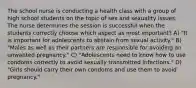 The school nurse is conducting a health class with a group of high school students on the topic of sex and sexuality issues. The nurse determines the session is successful when the students correctly choose which aspect as most important? A) "It is important for adolescents to abstain from sexual activity." B) "Males as well as their partners are responsible for avoiding an unwanted pregnancy." C) "Adolescents need to know how to use condoms correctly to avoid sexually transmitted infections." D) "Girls should carry their own condoms and use them to avoid pregnancy."