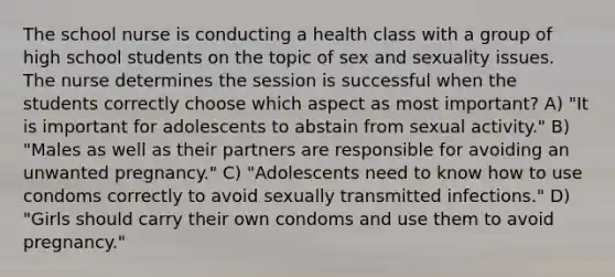 The school nurse is conducting a health class with a group of high school students on the topic of sex and sexuality issues. The nurse determines the session is successful when the students correctly choose which aspect as most important? A) "It is important for adolescents to abstain from sexual activity." B) "Males as well as their partners are responsible for avoiding an unwanted pregnancy." C) "Adolescents need to know how to use condoms correctly to avoid sexually transmitted infections." D) "Girls should carry their own condoms and use them to avoid pregnancy."