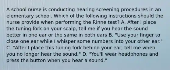 A school nurse is conducting hearing screening procedures in an elementary school. Which of the following instructions should the nurse provide when performing the Rinne test? A. After I place the tuning fork on your scalp, tell me if you hear the sound better in one ear or the same in both ears B. "Use your finger to close one ear while I whisper some numbers into your other ear." C. "After I place this tuning fork behind your ear, tell me when you no longer hear the sound." D. "You'll wear headphones and press the button when you hear a sound."