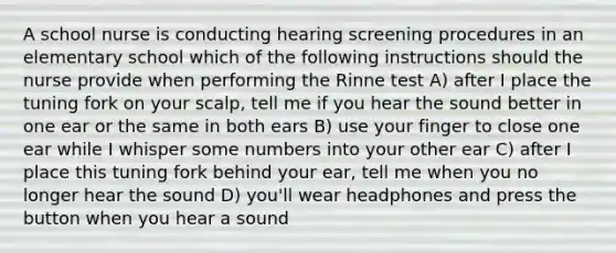 A school nurse is conducting hearing screening procedures in an elementary school which of the following instructions should the nurse provide when performing the Rinne test A) after I place the tuning fork on your scalp, tell me if you hear the sound better in one ear or the same in both ears B) use your finger to close one ear while I whisper some numbers into your other ear C) after I place this tuning fork behind your ear, tell me when you no longer hear the sound D) you'll wear headphones and press the button when you hear a sound