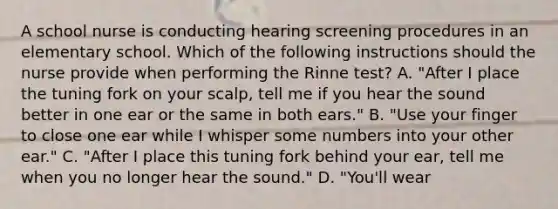 A school nurse is conducting hearing screening procedures in an elementary school. Which of the following instructions should the nurse provide when performing the Rinne test? A. "After I place the tuning fork on your scalp, tell me if you hear the sound better in one ear or the same in both ears." B. "Use your finger to close one ear while I whisper some numbers into your other ear." C. "After I place this tuning fork behind your ear, tell me when you no longer hear the sound." D. "You'll wear