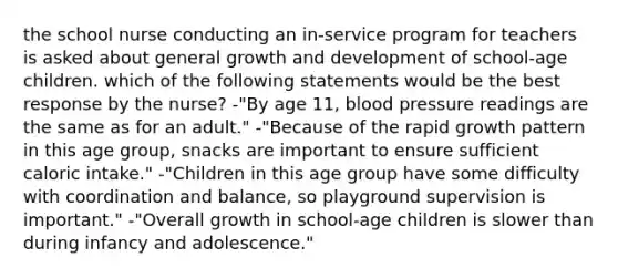 the school nurse conducting an in-service program for teachers is asked about general growth and development of school-age children. which of the following statements would be the best response by the nurse? -"By age 11, blood pressure readings are the same as for an adult." -"Because of the rapid growth pattern in this age group, snacks are important to ensure sufficient caloric intake." -"Children in this age group have some difficulty with coordination and balance, so playground supervision is important." -"Overall growth in school-age children is slower than during infancy and adolescence."