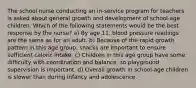 The school nurse conducting an in-service program for teachers is asked about general growth and development of school-age children. Which of the following statements would be the best response by the nurse? a) By age 11, blood pressure readings are the same as for an adult. b) Because of the rapid growth pattern in this age group, snacks are important to ensure sufficient caloric intake. c) Children in this age group have some difficulty with coordination and balance, so playground supervision is important. d) Overall growth in school-age children is slower than during infancy and adolescence.