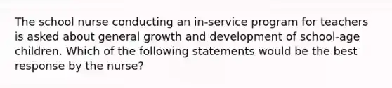 The school nurse conducting an in-service program for teachers is asked about general <a href='https://www.questionai.com/knowledge/kde2iCObwW-growth-and-development' class='anchor-knowledge'>growth and development</a> of school-age children. Which of the following statements would be the best response by the nurse?