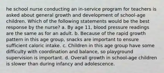 he school nurse conducting an in-service program for teachers is asked about general growth and development of school-age children. Which of the following statements would be the best response by the nurse? a. By age 11, blood pressure readings are the same as for an adult. b. Because of the rapid growth pattern in this age group, snacks are important to ensure sufficient caloric intake. c. Children in this age group have some difficulty with coordination and balance, so playground supervision is important. d. Overall growth in school-age children is slower than during infancy and adolescence.