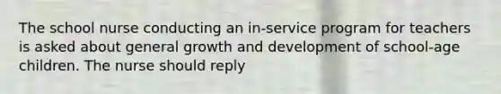 The school nurse conducting an in-service program for teachers is asked about general <a href='https://www.questionai.com/knowledge/kde2iCObwW-growth-and-development' class='anchor-knowledge'>growth and development</a> of school-age children. The nurse should reply