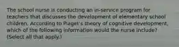 The school nurse is conducting an in-service program for teachers that discusses the development of elementary school children. According to Piaget's theory of cognitive development, which of the following information would the nurse include? (Select all that apply.)