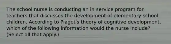 The school nurse is conducting an in-service program for teachers that discusses the development of elementary school children. According to Piaget's theory of cognitive development, which of the following information would the nurse include? (Select all that apply.)