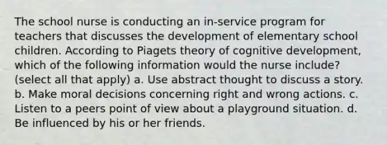 The school nurse is conducting an in-service program for teachers that discusses the development of elementary school children. According to Piagets theory of cognitive development, which of the following information would the nurse include? (select all that apply) a. Use abstract thought to discuss a story. b. Make moral decisions concerning right and wrong actions. c. Listen to a peers point of view about a playground situation. d. Be influenced by his or her friends.