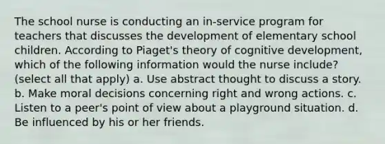 The school nurse is conducting an in-service program for teachers that discusses the development of elementary school children. According to Piaget's theory of cognitive development, which of the following information would the nurse include? (select all that apply) a. Use abstract thought to discuss a story. b. Make moral decisions concerning right and wrong actions. c. Listen to a peer's point of view about a playground situation. d. Be influenced by his or her friends.