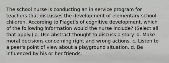 The school nurse is conducting an in-service program for teachers that discusses the development of elementary school children. According to Piaget's of cognitive development, which of the following information would the nurse include? (Select all that apply.) a. Use abstract thought to discuss a story. b. Make moral decisions concerning right and wrong actions. c. Listen to a peer's point of view about a playground situation. d. Be influenced by his or her friends.