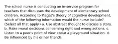 The school nurse is conducting an in-service program for teachers that discusses the development of elementary school children. According to Piaget's theory of cognitive development, which of the following information would the nurse include? (Select all that apply.) a. Use abstract thought to discuss a story. b. Make moral decisions concerning right and wrong actions. c. Listen to a peer's point of view about a playground situation. d. Be influenced by his or her friends.