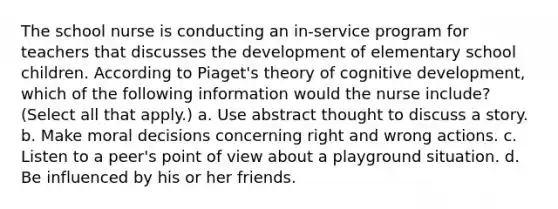 The school nurse is conducting an in-service program for teachers that discusses the development of elementary school children. According to Piaget's theory of cognitive development, which of the following information would the nurse include? (Select all that apply.) a. Use abstract thought to discuss a story. b. Make moral decisions concerning right and wrong actions. c. Listen to a peer's point of view about a playground situation. d. Be influenced by his or her friends.