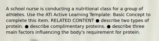 A school nurse is conducting a nutritional class for a group of athletes. Use the ATi Active Learning Template: Basic Concept to complete this item. RELATED CONTENT ● describe two types of protein. ● describe complimentary proteins. ● describe three main factors influencing the body's requirement for protein.