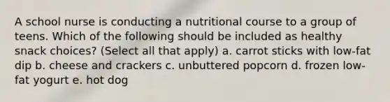 A school nurse is conducting a nutritional course to a group of teens. Which of the following should be included as healthy snack choices? (Select all that apply) a. carrot sticks with low-fat dip b. cheese and crackers c. unbuttered popcorn d. frozen low-fat yogurt e. hot dog