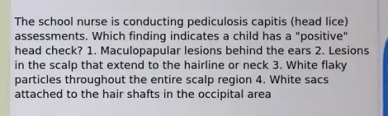 The school nurse is conducting pediculosis capitis (head lice) assessments. Which finding indicates a child has a "positive" head check? 1. Maculopapular lesions behind the ears 2. Lesions in the scalp that extend to the hairline or neck 3. White flaky particles throughout the entire scalp region 4. White sacs attached to the hair shafts in the occipital area