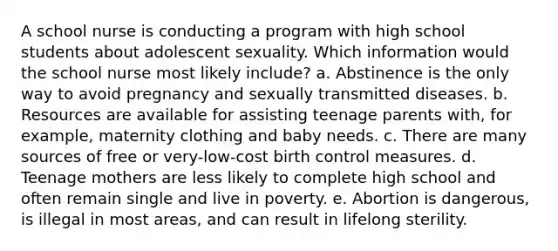 A school nurse is conducting a program with high school students about adolescent sexuality. Which information would the school nurse most likely include? a. Abstinence is the only way to avoid pregnancy and sexually transmitted diseases. b. Resources are available for assisting teenage parents with, for example, maternity clothing and baby needs. c. There are many sources of free or very-low-cost birth control measures. d. Teenage mothers are less likely to complete high school and often remain single and live in poverty. e. Abortion is dangerous, is illegal in most areas, and can result in lifelong sterility.