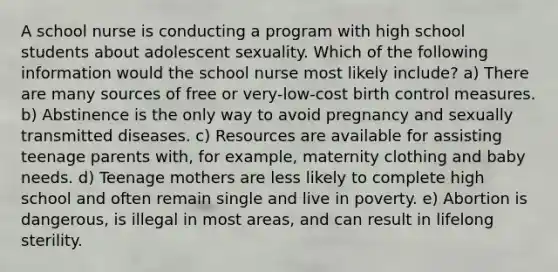 A school nurse is conducting a program with high school students about adolescent sexuality. Which of the following information would the school nurse most likely include? a) There are many sources of free or very-low-cost birth control measures. b) Abstinence is the only way to avoid pregnancy and sexually transmitted diseases. c) Resources are available for assisting teenage parents with, for example, maternity clothing and baby needs. d) Teenage mothers are less likely to complete high school and often remain single and live in poverty. e) Abortion is dangerous, is illegal in most areas, and can result in lifelong sterility.