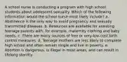 A school nurse is conducting a program with high school students about adolescent sexuality. Which of the following information would the school nurse most likely include? a. Abstinence is the only way to avoid pregnancy and sexually transmitted diseases. b. Resources are available for assisting teenage parents with, for example, maternity clothing and baby needs. c. There are many sources of free or very-low-cost birth control measures. d. Teenage mothers are less likely to complete high school and often remain single and live in poverty. e. Abortion is dangerous, is illegal in most areas, and can result in lifelong sterility.