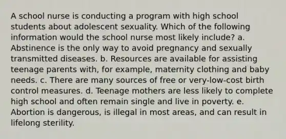 A school nurse is conducting a program with high school students about adolescent sexuality. Which of the following information would the school nurse most likely include? a. Abstinence is the only way to avoid pregnancy and sexually transmitted diseases. b. Resources are available for assisting teenage parents with, for example, maternity clothing and baby needs. c. There are many sources of free or very-low-cost birth control measures. d. Teenage mothers are less likely to complete high school and often remain single and live in poverty. e. Abortion is dangerous, is illegal in most areas, and can result in lifelong sterility.