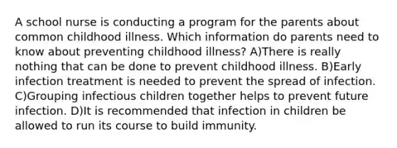 A school nurse is conducting a program for the parents about common childhood illness. Which information do parents need to know about preventing childhood illness? A)There is really nothing that can be done to prevent childhood illness. B)Early infection treatment is needed to prevent the spread of infection. C)Grouping infectious children together helps to prevent future infection. D)It is recommended that infection in children be allowed to run its course to build immunity.