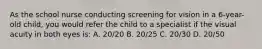 As the school nurse conducting screening for vision in a 6-year-old child, you would refer the child to a specialist if the visual acuity in both eyes is: A. 20/20 B. 20/25 C. 20/30 D. 20/50