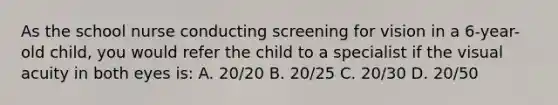 As the school nurse conducting screening for vision in a 6-year-old child, you would refer the child to a specialist if the visual acuity in both eyes is: A. 20/20 B. 20/25 C. 20/30 D. 20/50