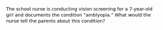 The school nurse is conducting vision screening for a 7-year-old girl and documents the condition "amblyopia." What would the nurse tell the parents about this condition?