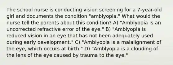 The school nurse is conducting vision screening for a 7-year-old girl and documents the condition "amblyopia." What would the nurse tell the parents about this condition? A) "Amblyopia is an uncorrected refractive error of the eye." B) "Amblyopia is reduced vision in an eye that has not been adequately used during early development." C) "Amblyopia is a malalignment of the eye, which occurs at birth." D) "Amblyopia is a clouding of the lens of the eye caused by trauma to the eye."