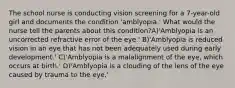 The school nurse is conducting vision screening for a 7-year-old girl and documents the condition 'amblyopia.' What would the nurse tell the parents about this condition?A)'Amblyopia is an uncorrected refractive error of the eye.' B)'Amblyopia is reduced vision in an eye that has not been adequately used during early development.' C)'Amblyopia is a malalignment of the eye, which occurs at birth.' D)'Amblyopia is a clouding of the lens of the eye caused by trauma to the eye.'