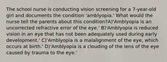 The school nurse is conducting vision screening for a 7-year-old girl and documents the condition 'amblyopia.' What would the nurse tell the parents about this condition?A)'Amblyopia is an uncorrected refractive error of the eye.' B)'Amblyopia is reduced vision in an eye that has not been adequately used during early development.' C)'Amblyopia is a malalignment of the eye, which occurs at birth.' D)'Amblyopia is a clouding of the lens of the eye caused by trauma to the eye.'